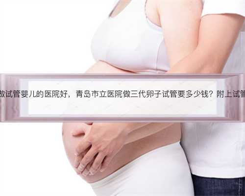 杭州有哪些做试管婴儿的医院好，青岛市立医院做三代卵子试管要多少钱？附上